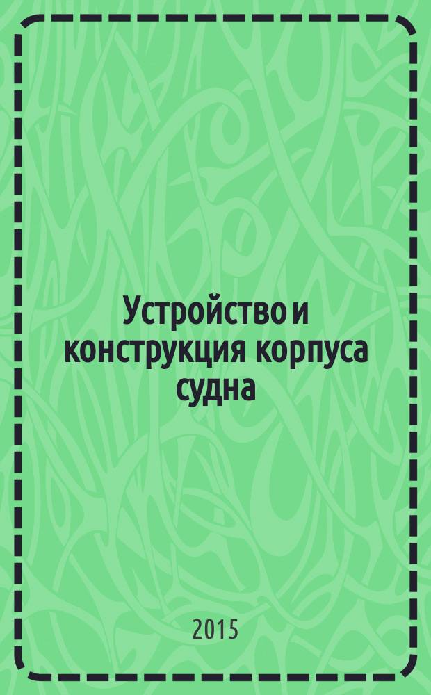 Устройство и конструкция корпуса судна : учебно-методическое пособие к изучению дисциплины "Теория и устройство судна" для курсантов и студентов высших учебных заведений специальностей 26.05.06 "Эксплуатация судовых энергетических установок" и 26.05.07 "Эксплуатация судового электрооборудования и средств автоматики" всех форм обучения