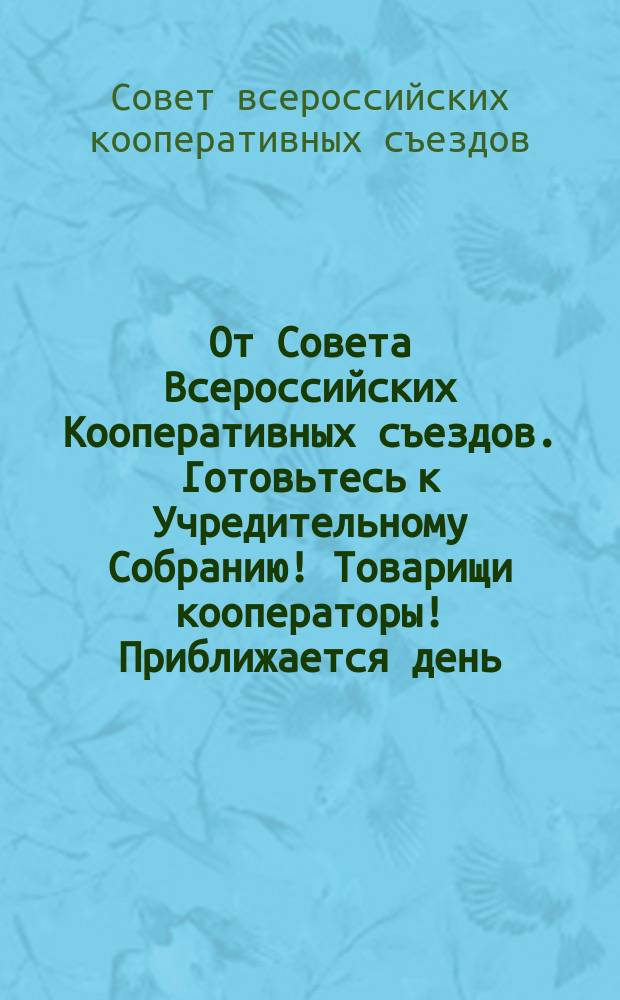От Совета Всероссийских Кооперативных съездов. Готовьтесь к Учредительному Собранию! Товарищи кооператоры! Приближается день, в который созвано будет Учредительное Собрание ... : листовка