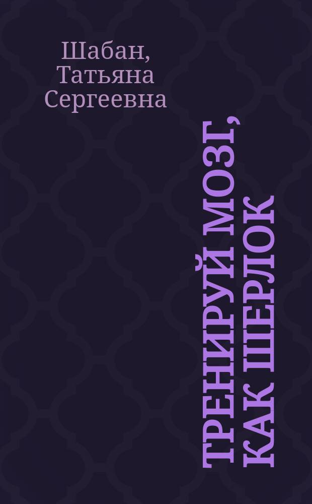 Тренируй мозг, как Шерлок : подключай логику, ищи нестандартные подходы, расследуй запутанные дела