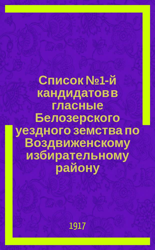 Список № 1-й кандидатов в гласные Белозерского уездного земства по Воздвиженскому избирательному району, рекомендуемый и поддерживаемый Белозерской группой социал-демократов, как список лучших людей 4-х волостей, входящих в состав Воздвиженского избирательного района : листовка