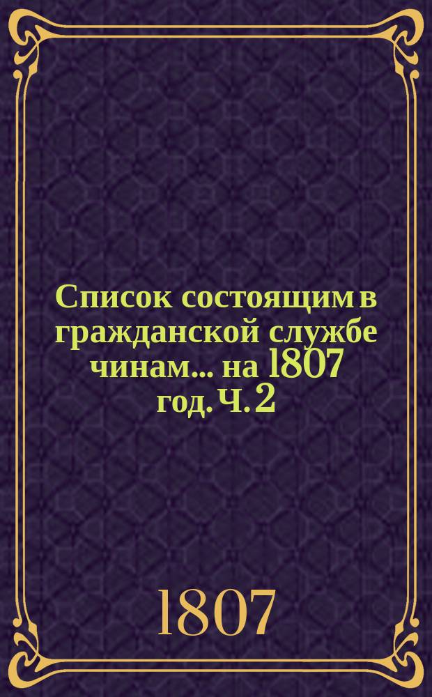 Список состоящим в гражданской службе чинам... на 1807 год. [Ч. 2]