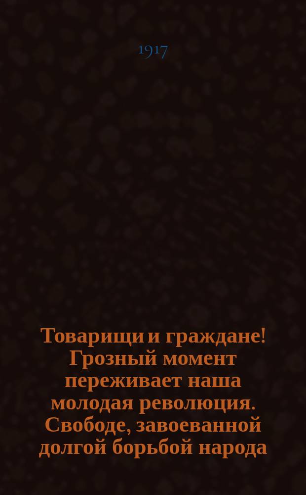 Товарищи и граждане! Грозный момент переживает наша молодая революция. Свободе, завоеванной долгой борьбой народа, угрожает опасность. Телеграф принес нам печальные вести: Петроград - накануне гражданской войны... : листовка