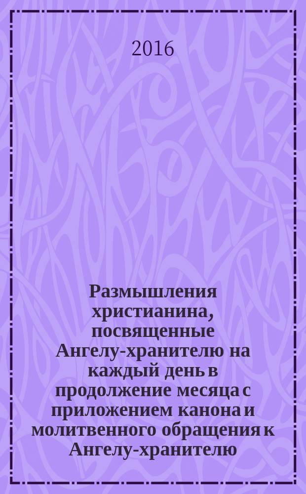 Размышления христианина, посвященные Ангелу-хранителю на каждый день в продолжение месяца с приложением канона и молитвенного обращения к Ангелу-хранителю