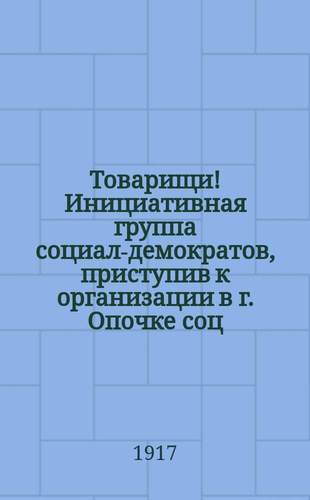 Товарищи! Инициативная группа социал-демократов, приступив к организации в г. Опочке соц.-демократ. рабочей партии... : листовка