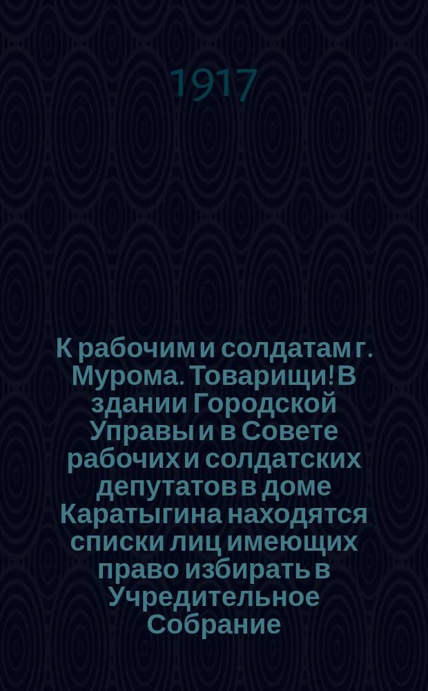 К рабочим и солдатам г. Мурома. Товарищи! В здании Городской Управы и в Совете рабочих и солдатских депутатов в доме Каратыгина находятся списки лиц имеющих право избирать в Учредительное Собрание... : листовка