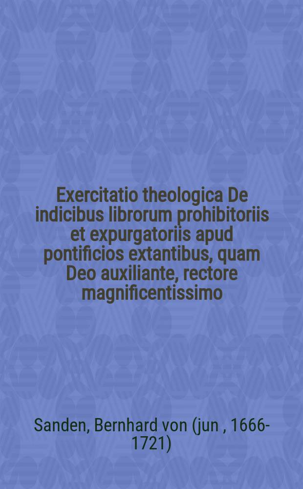 Exercitatio theologica De indicibus librorum prohibitoriis et expurgatoriis apud pontificios extantibus, quam Deo auxiliante, rectore magnificentissimo, serenissimo atque excelsissimo principe et domino Domino Friderico Wilhelmo, regni Prussiae & electoratus Brandenburgici haerede &c. &c. &c. veneranda facultate theologica consentiente, in Academia Prussae Regia,