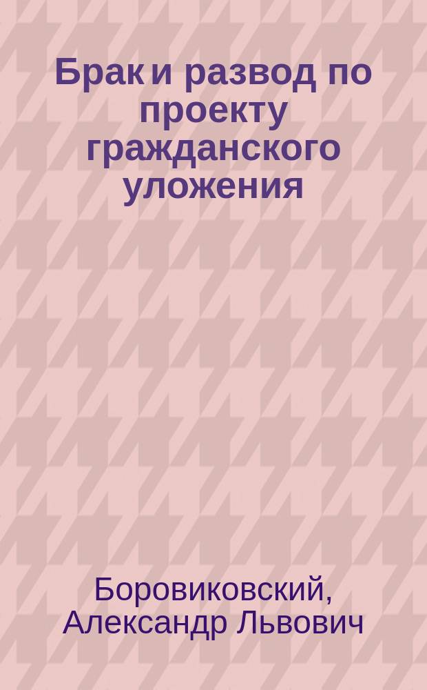 Брак и развод по проекту гражданского уложения; Конституция семьи по проекту гражданского уложения / А. Л. Боровиковский