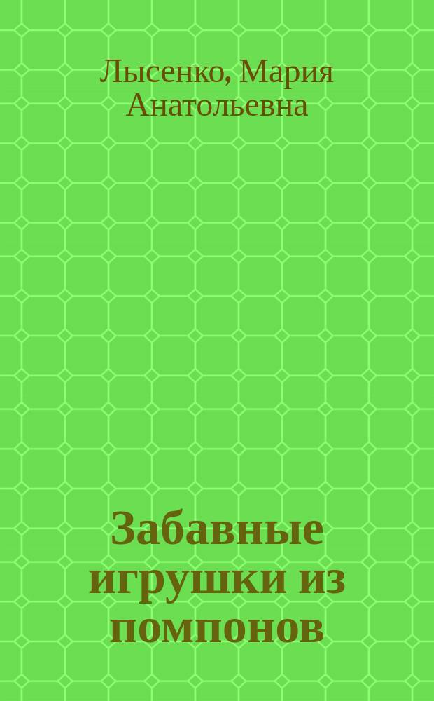 Забавные игрушки из помпонов : для семейного творчества с детьми от 3 лет, домашний кукольный театр: делаем героев своими руками, замечательные и оригинальные подарки друзьям и близким