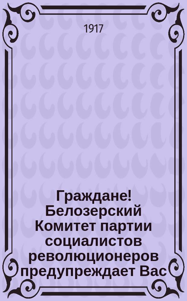Граждане! Белозерский Комитет партии социалистов революционеров предупреждает Вас, что с 23-го сентября по 2-е октября будут составляться, а с 3-го по 8-е проверяться списки избирателей для выборов в Учредительное Собрание... : листовка