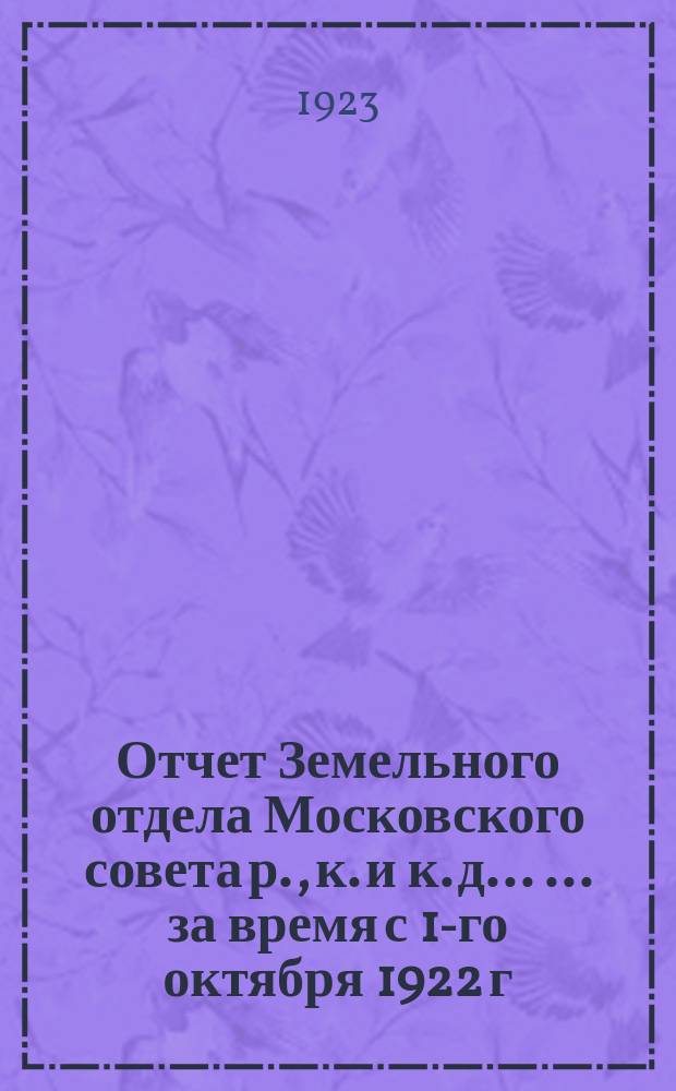 Отчет Земельного отдела Московского совета р., к. и к. д. ... ... за время с 1-го октября 1922 г. по 1-е октября 1923 г.