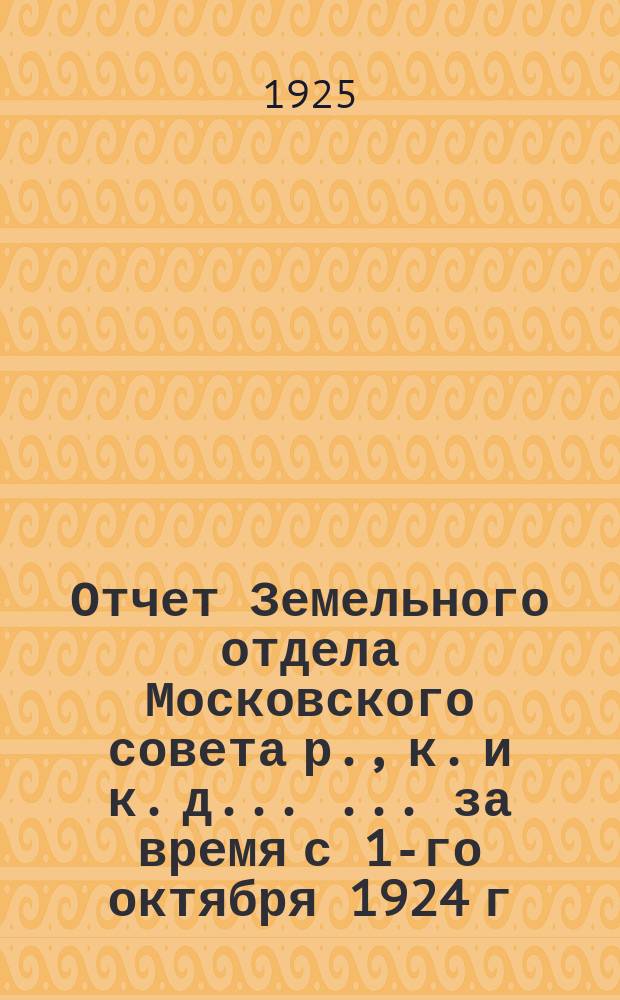 Отчет Земельного отдела Московского совета р., к. и к. д. ... ... за время с 1-го октября 1924 г. по 1-е апреля 1925 г.