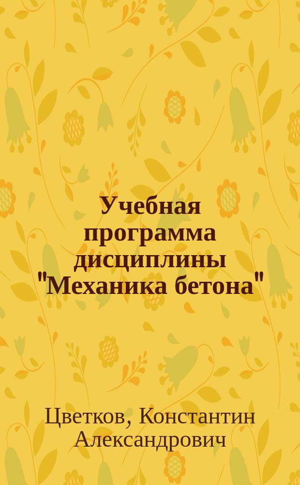 Учебная программа дисциплины "Механика бетона" : направление подготовки: 15.03.03 Прикладная механика. Наименование ОПОП (профиль): Математическое и компьютерное моделирование. Уровень образования: бакалавриат