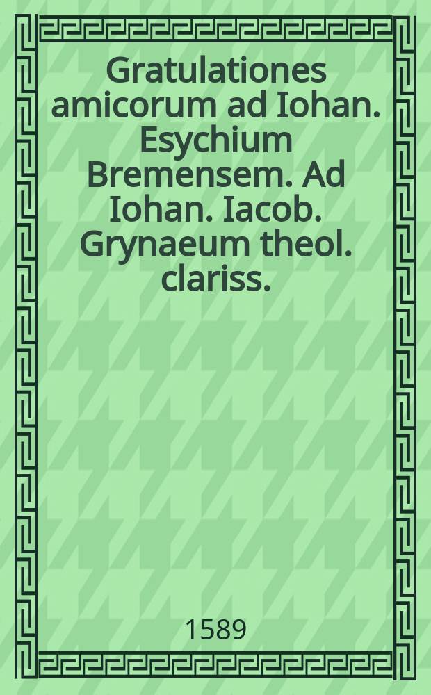 Gratulationes amicorum ad Iohan. Esychium Bremensem. Ad Iohan. Iacob. Grynaeum theol. clariss. // Theorema. Electorum fides recte Dei redemptoris visio, in Scripturis nuncupatur. De eo autem, in scholis theologorum, anni 1589. tunc ineuntis. 16. Ianuarij respondebit Josias Iaegerus Mylhusinus