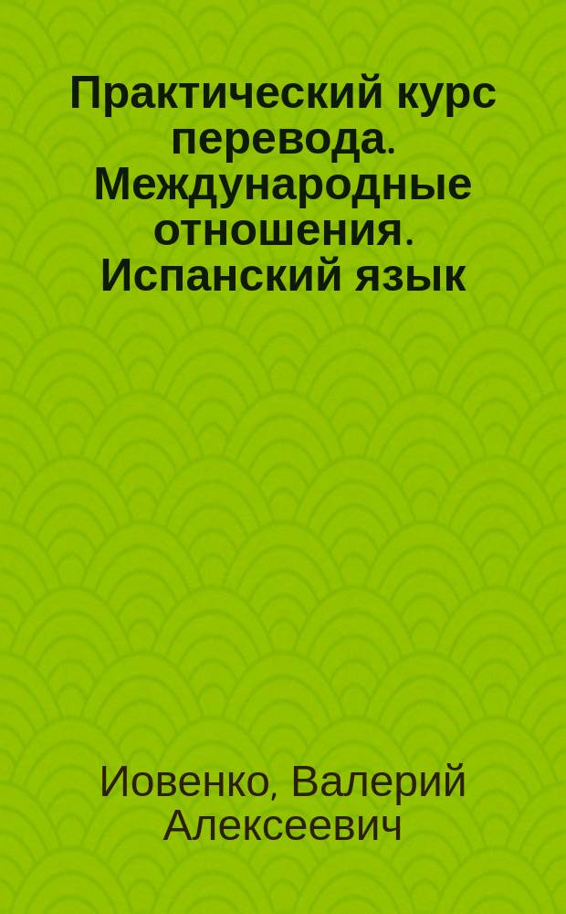 Практический курс перевода. Международные отношения. Испанский язык : учебник : для студентов, обучающихся по специальностям "Перевод и переводоведение" и "Международные отношения " : уровни В2-С1