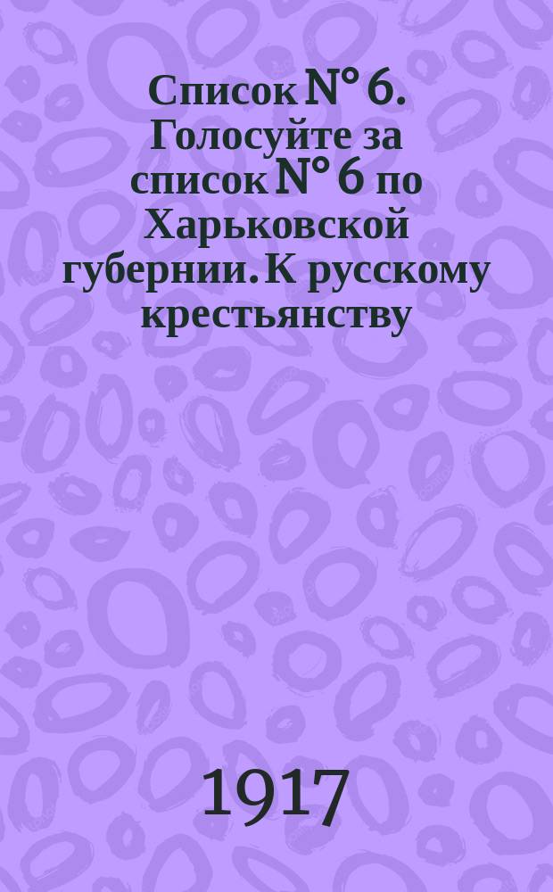 Список N° 6. Голосуйте за список N° 6 по Харьковской губернии. К русскому крестьянству : листовка