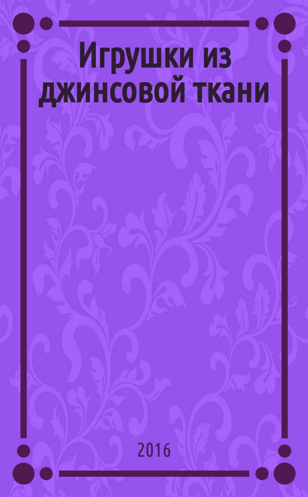 Игрушки из джинсовой ткани : мастер-классы и выкройки : практический курс от лучших мастеров