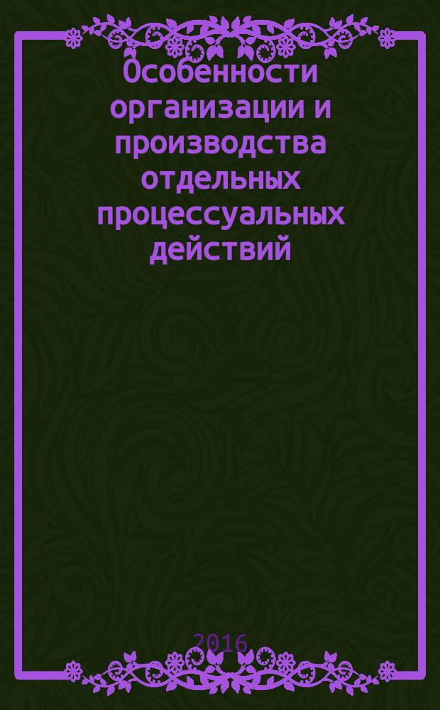 Особенности организации и производства отдельных процессуальных действий : учебное пособие