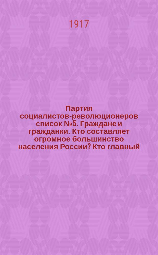 Партия социалистов-революционеров список № 5. Граждане и гражданки. Кто составляет огромное большинство населения России? Кто главный, первый... : листовка