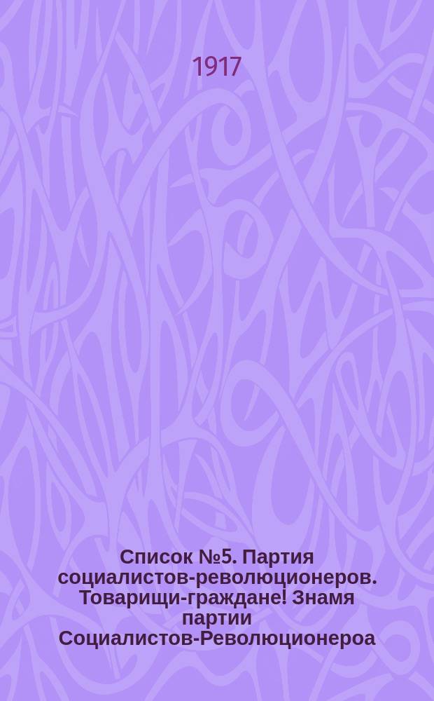 Список № 5. Партия социалистов-революционеров. Товарищи-граждане! Знамя партии Социалистов-Революционероа - это знамя "Земли и Воли". Не теперь, не во время революции, образовалась... : листовка