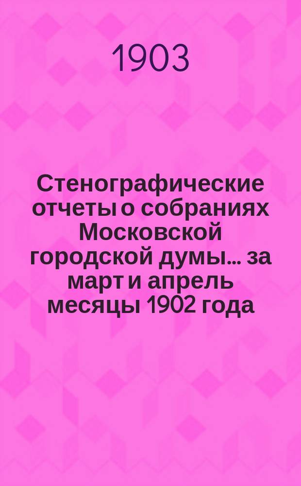 Стенографические отчеты о собраниях Московской городской думы... ... за март и апрель месяцы 1902 года