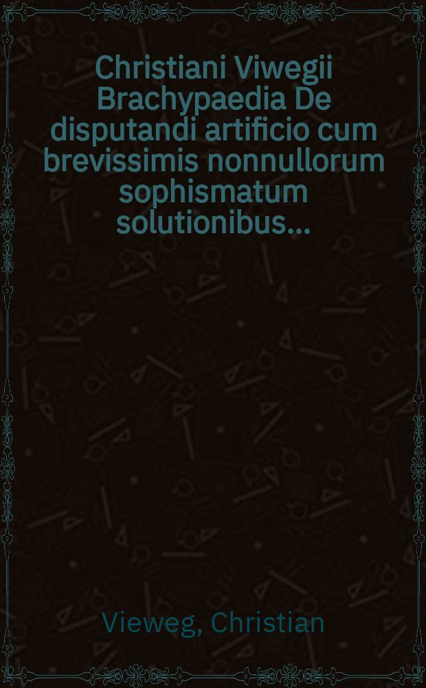 Christiani Viwegii Brachypaedia De disputandi artificio cum brevissimis nonnullorum sophismatum solutionibus ... : nunc vero in aliorum usum in lucem edita