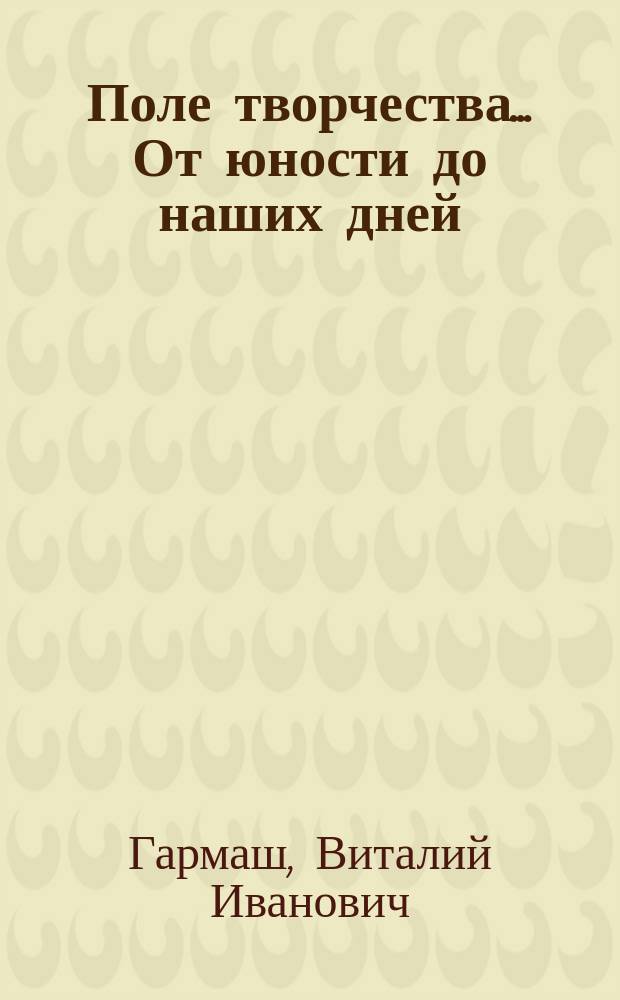 Поле творчества... От юности до наших дней : проза, поэзия, драматургия, воспоминания, критика, публицистика