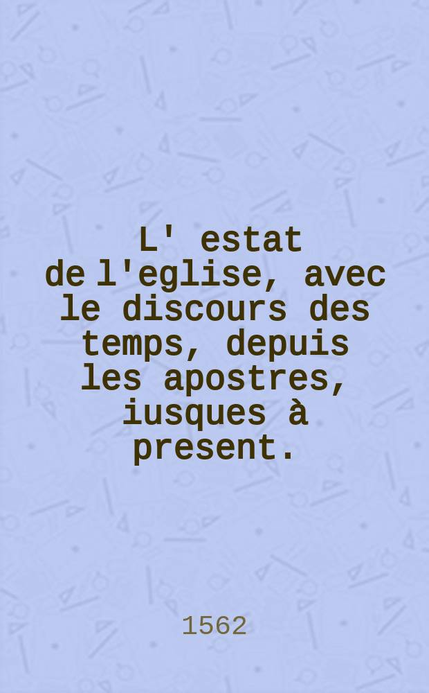 [L' estat de l'eglise, avec le discours des temps, depuis les apostres, iusques à present. : Augmenté & reveu tellement en ceste edition, que ce qui concerne le siege romain, & autres royaumes depuis l'eglise primitive iusques à ceux qui regnent auiourdhuy, y est en breves annales propose