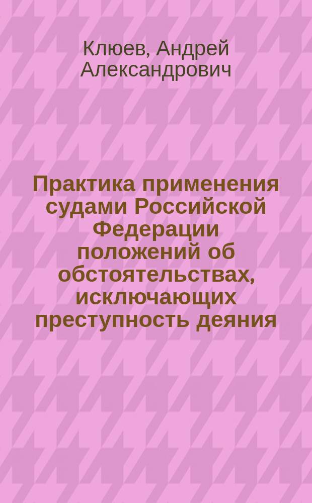 Практика применения судами Российской Федерации положений об обстоятельствах, исключающих преступность деяния : научно-практическое пособие