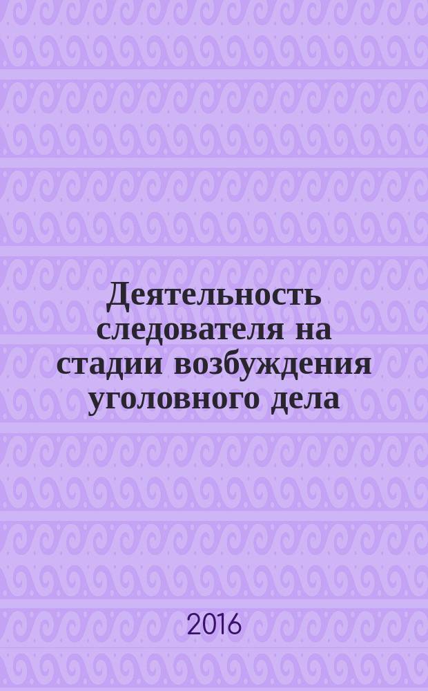 Деятельность следователя на стадии возбуждения уголовного дела : учебное пособие