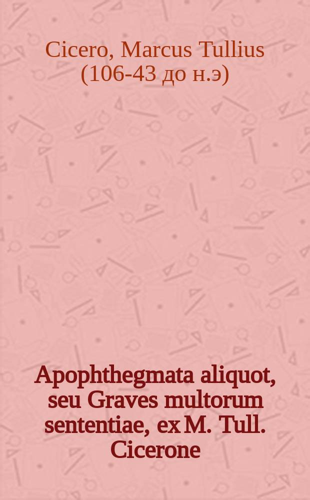 Apophthegmata aliquot, seu Graves multorum sententiae, ex M. Tull. Cicerone // [Sententiæ Ciceronis, Demosthenis, ac Terentii. Dogmata philosophica. Item, Apophthegmata quædam pia. Omnia ex fere ducentis auctoribus tam Græcis quam Latinis, ad bene beateq(ue) vivendum diligentissime collecta].