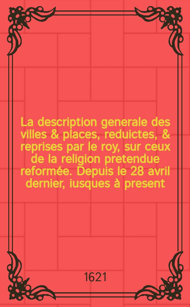 La description generale des villes & places, reduictes, & reprises par le roy, sur ceux de la religion pretendue reformée. Depuis le 28 avril dernier, iusques à present. Par les armes du roy, Sa Majesté, y estant en personne