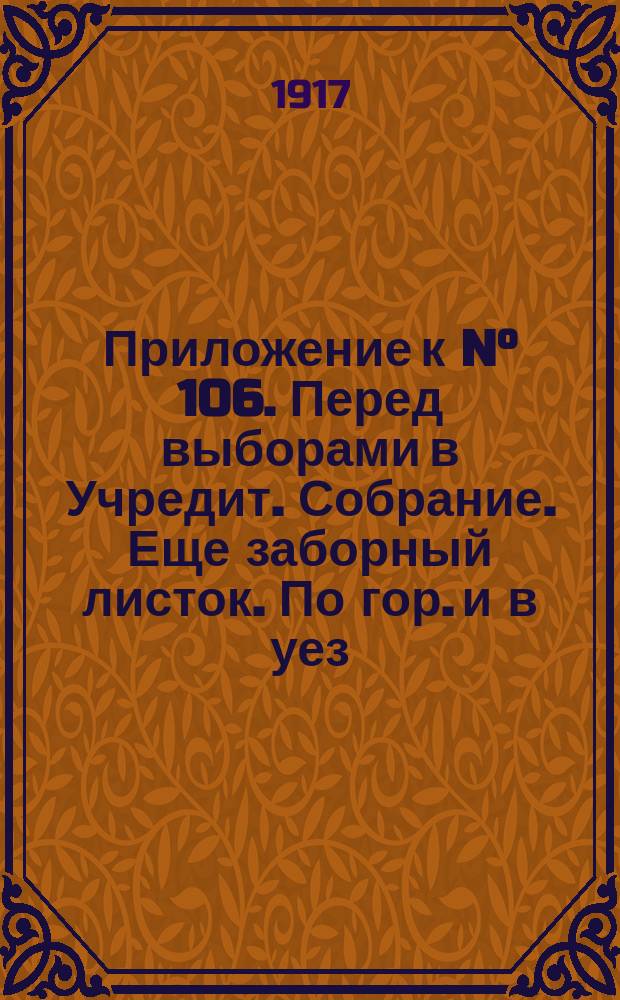 Приложение к N&deg; 106. Перед выборами в Учредит. Собрание. Еще заборный листок. По гор. и в уез. широко распространено ниже приведенное объявление. К позорному столбу ...; К выборам в Учредительное Собрание: листовка