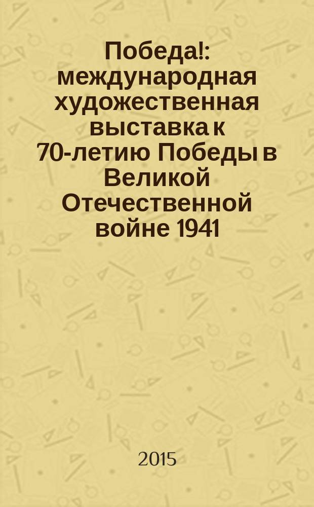 Победа! : международная художественная выставка к 70-летию Победы в Великой Отечественной войне 1941 - 1945 годов : каталог выставки, 24 апреля по 17 мая 2015 года