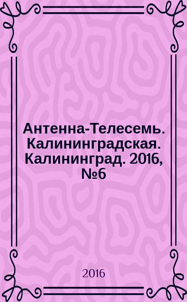 Антенна-Телесемь. Калининградская. Калининград. 2016, № 6 (991)