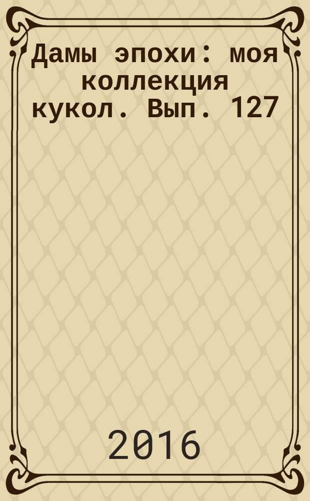 Дамы эпохи : моя коллекция кукол. Вып. 127