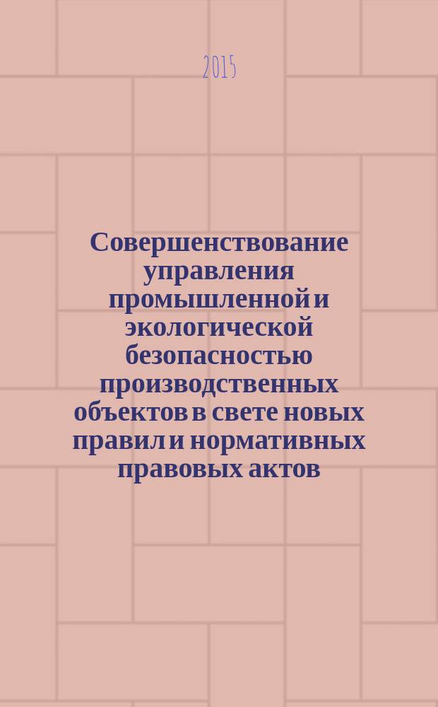 Совершенствование управления промышленной и экологической безопасностью производственных объектов в свете новых правил и нормативных правовых актов : научно-производственный сборник