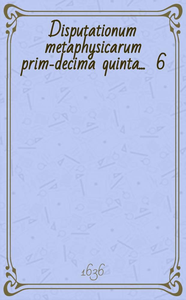 Disputationum metaphysicarum prima-[decima quinta] ... 6 : ... De vero ... conabitur Petrus Pannelius, Mediob. Zeland, ad diem 6. Aprilis ...