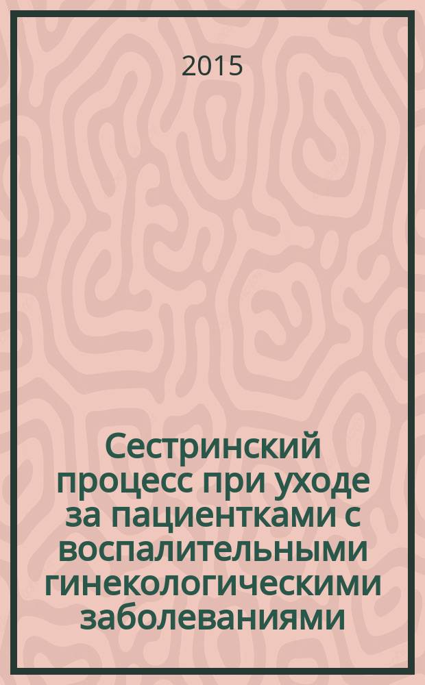 Сестринский процесс при уходе за пациентками с воспалительными гинекологическими заболеваниями : учебно-методическое пособие для слушателей (теоретическое занятие)