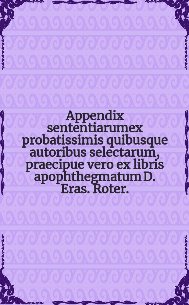 Appendix sententiarumex probatissimis quibusque autoribus selectarum, praecipue vero ex libris apophthegmatum D. Eras. Roter. // M.T. Cic. Sententiarum illustrium Apophthegmatum, Similium, Nonnullarum item piarum sententiarum collectio.
