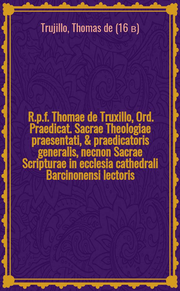 [R.p.f. Thomae de Truxillo, Ord. Praedicat. Sacrae Theologiae praesentati, & praedicatoris generalis, necnon Sacrae Scripturae in ecclesia cathedrali Barcinonensi lectoris, Conciones quadruplices quadragesimales, vna cum adventu, septuagesima, sexagesima, & quinquagesima. : Ex varijs authoribus tum antiquissibus, tum recentioribus nunc denuo excerptae, & duobus tomis bipartitae. : Cum elencho ad dominicas & festivitates praecipuas per totum annum utilissimo, & indicibus locorum Sacra Scriptura, ac rerum memorabilium. : Addita etiam in principio secundi tomi tabula quadam aurea, ad Conciones breuiter construendas, & memorise infigendas