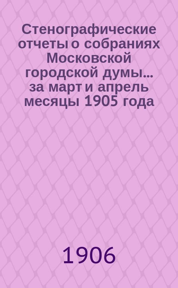 Стенографические отчеты о собраниях Московской городской думы... ... за март и апрель месяцы 1905 года
