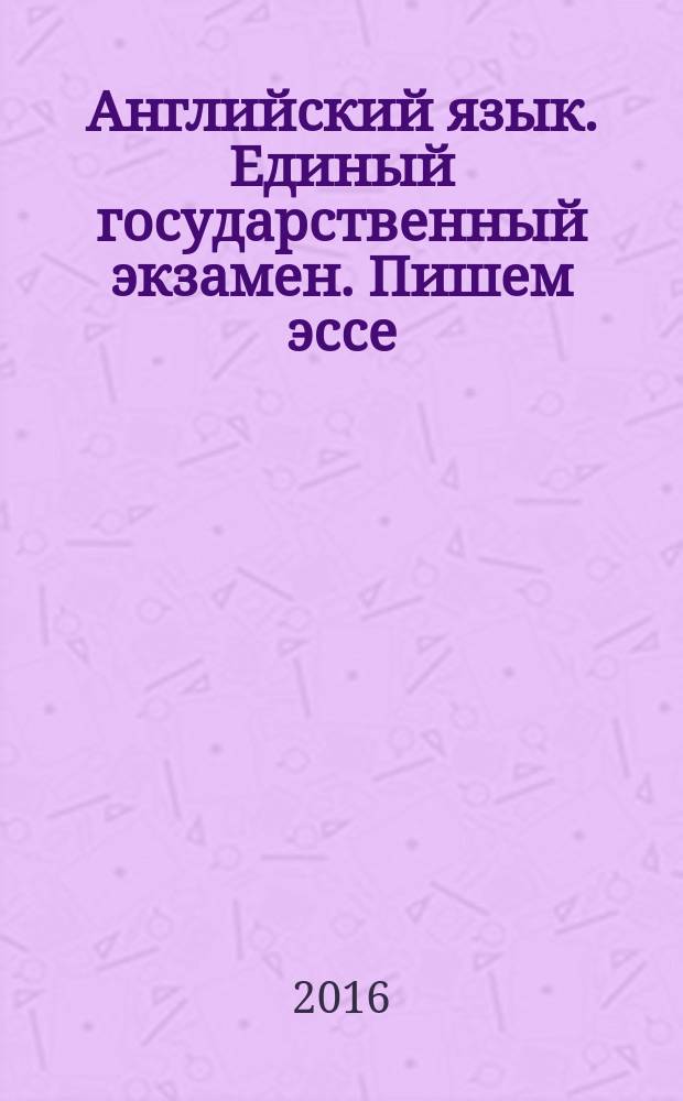Английский язык. Единый государственный экзамен. Пишем эссе : учебное пособие для общеобразовательных организаций и школ с углублённым изучением английского языка