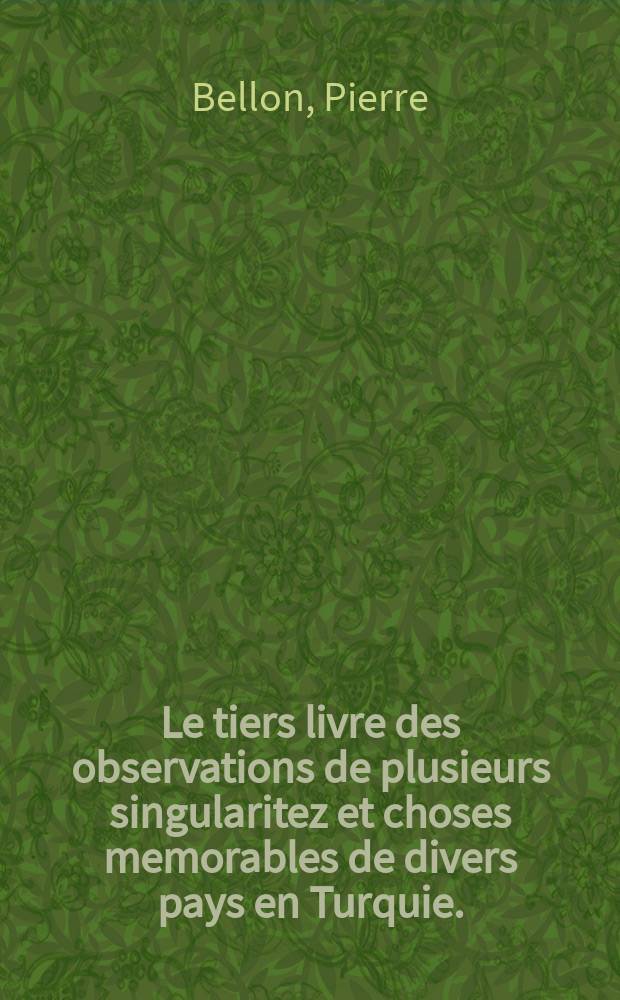 Le tiers livre des observations de plusieurs singularitez et choses memorables de divers pays en Turquie. // Les Observations de plusieurs singularitez & choses memorables, trouv&eacute;es en Grece, Asie, Jud&eacute;e, Egypte, Arabie et autres pays estranges, redig&eacute;es en trois livres