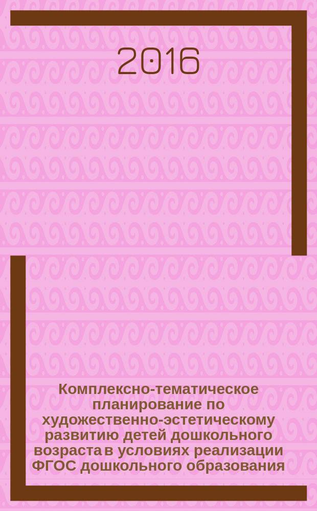 Комплексно-тематическое планирование по художественно-эстетическому развитию детей дошкольного возраста в условиях реализации ФГОС дошкольного образования : методические рекомендации для слушателей курсов повышения квалификации педагогов дошкольных образовательных организаций