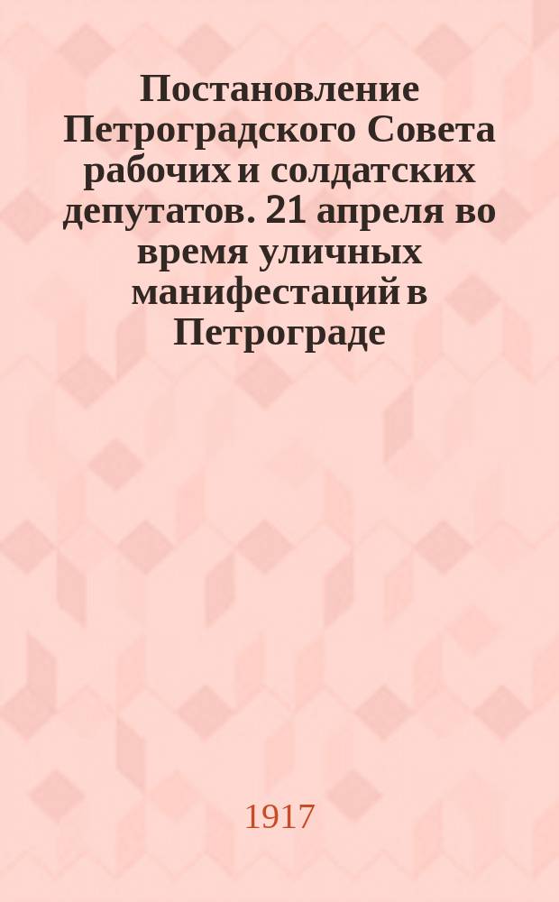 Постановление Петроградского Совета рабочих и солдатских депутатов. 21 апреля во время уличных манифестаций в Петрограде, имели место провокаторские выстрелы по безоружным гражданам, повлекшие за собою ранения и смертные случаи : листовка