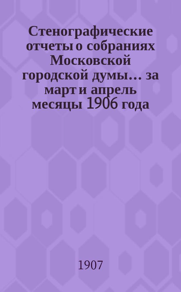 Стенографические отчеты о собраниях Московской городской думы... ... за март и апрель месяцы 1906 года