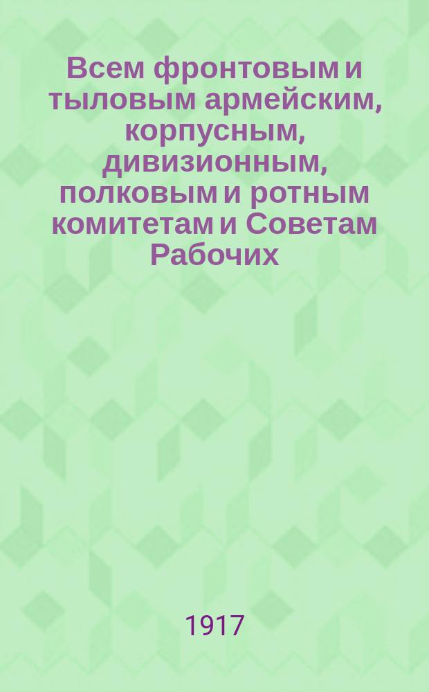 Всем фронтовым и тыловым армейским, корпусным, дивизионным, полковым и ротным комитетам и Советам Рабочих, Солдатских и Крестьянских Депутатов. Солдаты и революционные офицеры! : листовка