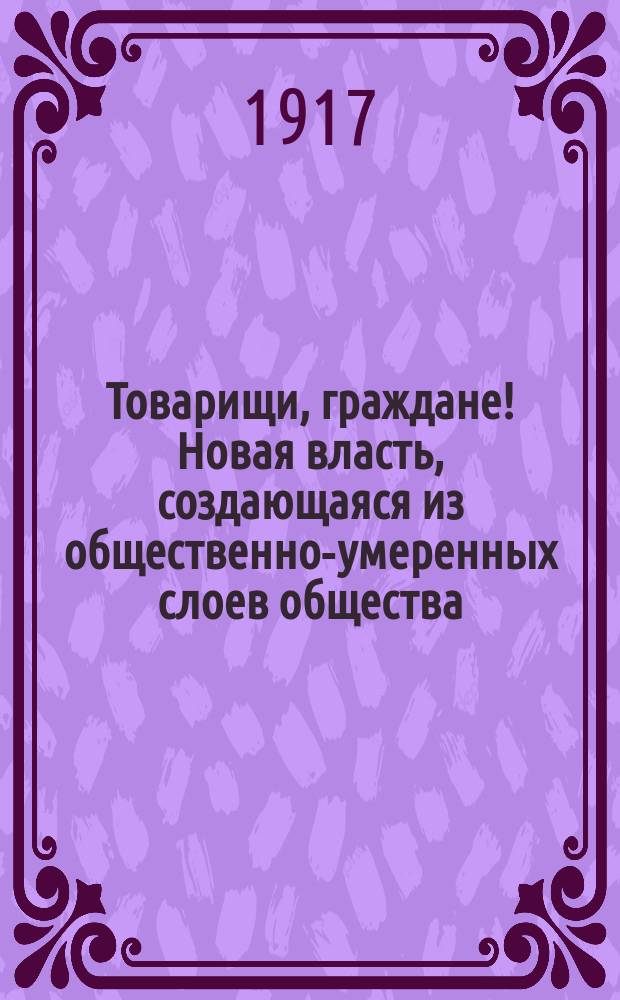 Товарищи, граждане! Новая власть, создающаяся из общественно-умеренных слоев общества, объявила сегодня о всех тех реформах, которые она обязуется осуществить ... : листовка