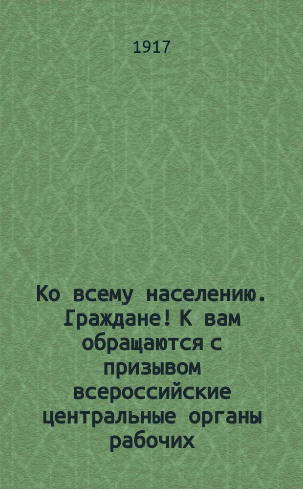 Ко всему населению. Граждане! К вам обращаются с призывом всероссийские центральные органы рабочих, солдатских и крестьянских Советов ... : листовка