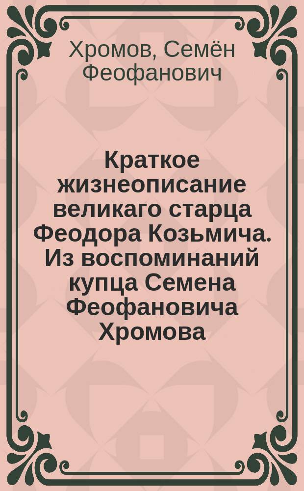 Краткое жизнеописание великаго старца Феодора Козьмича. Из воспоминаний купца Семена Феофановича Хромова